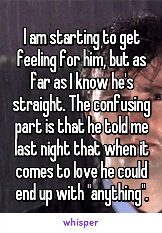I am starting to get feeling for him, but as far as I know he's straight. The confusing part is that he told me last night that when it comes to love he could end up with "anything".