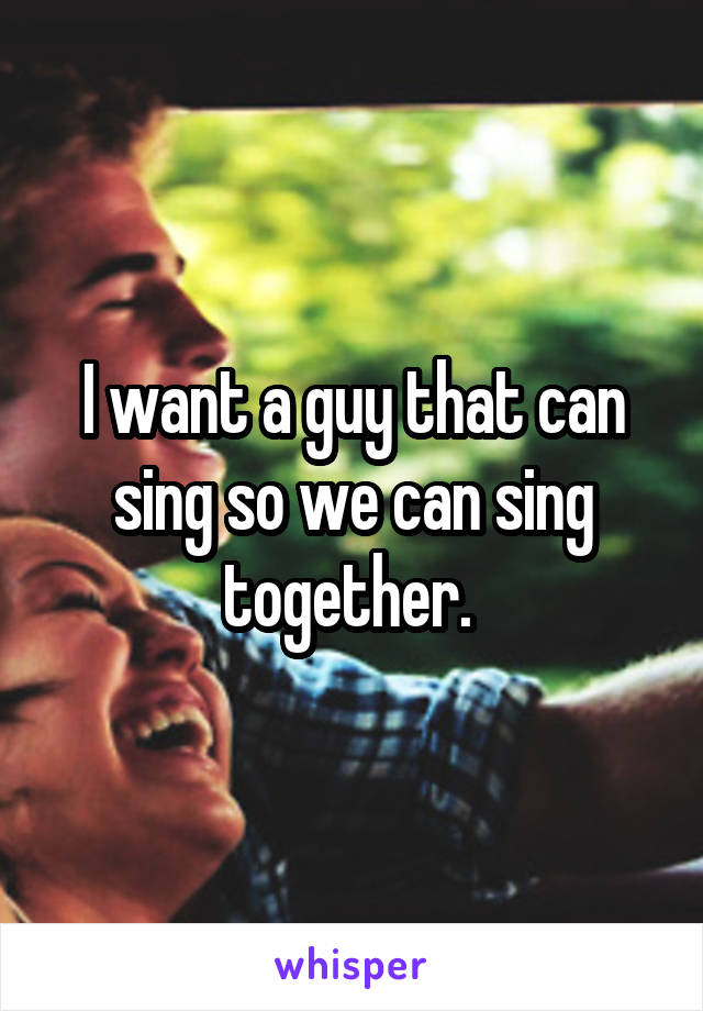 I want a guy that can sing so we can sing together. 