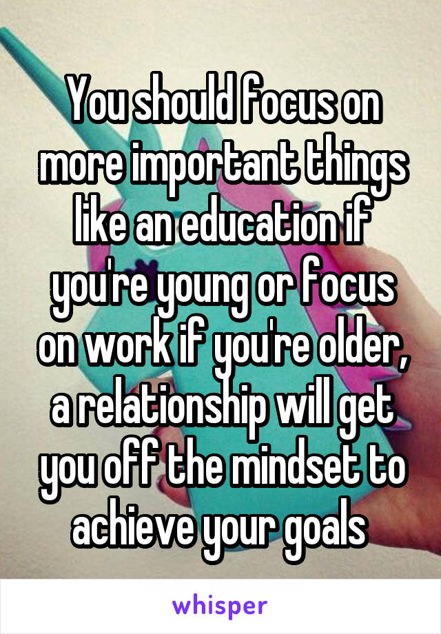 You should focus on more important things like an education if you're young or focus on work if you're older, a relationship will get you off the mindset to achieve your goals 