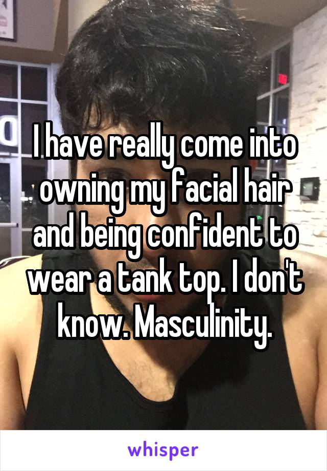 I have really come into owning my facial hair and being confident to wear a tank top. I don't know. Masculinity.