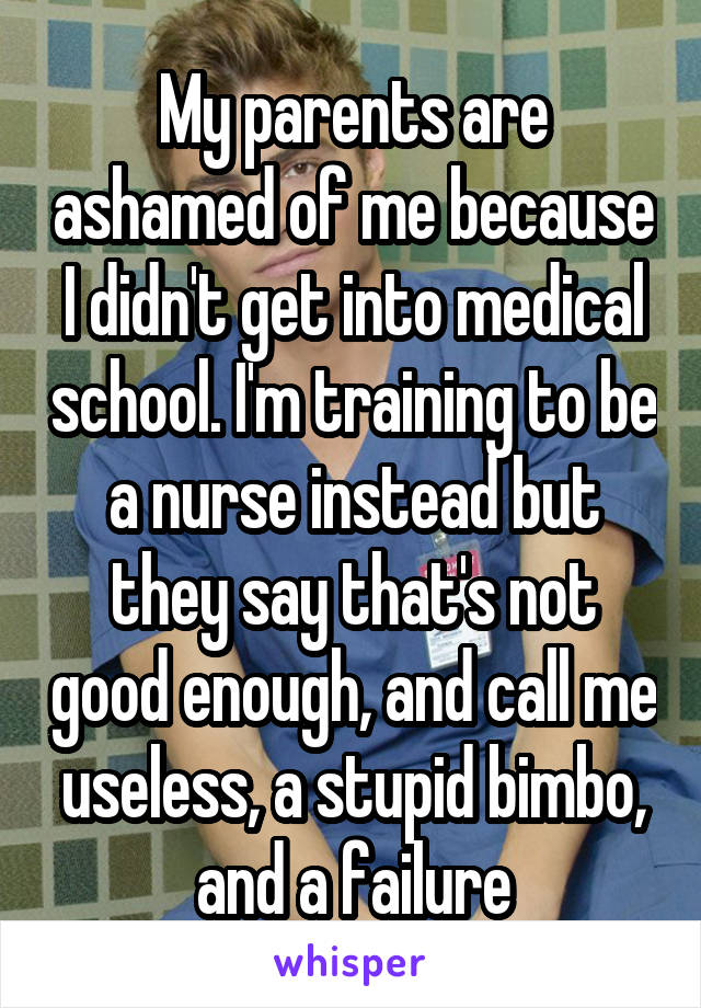 My parents are ashamed of me because I didn't get into medical school. I'm training to be a nurse instead but they say that's not good enough, and call me useless, a stupid bimbo, and a failure