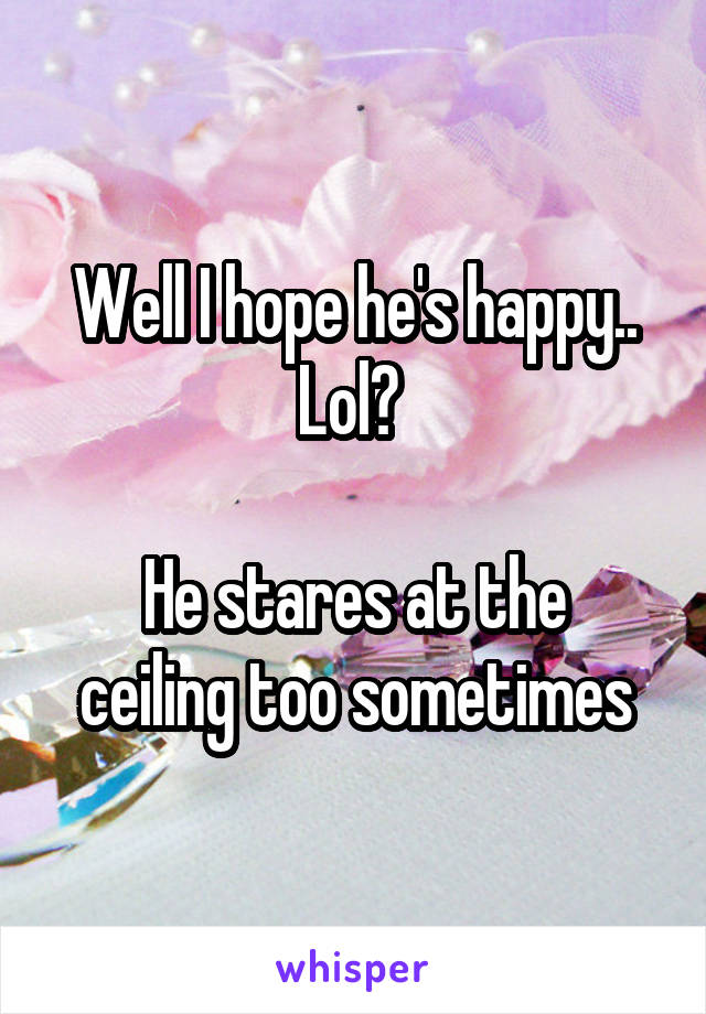 Well I hope he's happy.. Lol? 

He stares at the ceiling too sometimes