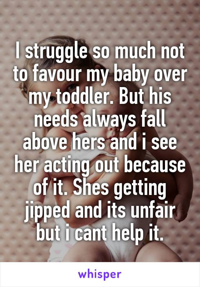 I struggle so much not to favour my baby over my toddler. But his needs always fall above hers and i see her acting out because of it. Shes getting jipped and its unfair but i cant help it.
