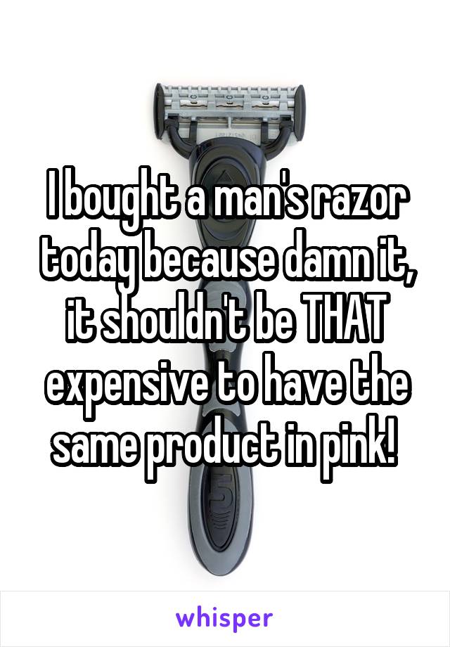 I bought a man's razor today because damn it, it shouldn't be THAT expensive to have the same product in pink! 