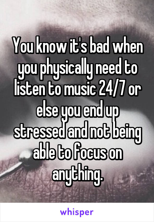 You know it's bad when you physically need to listen to music 24/7 or else you end up stressed and not being able to focus on anything.
