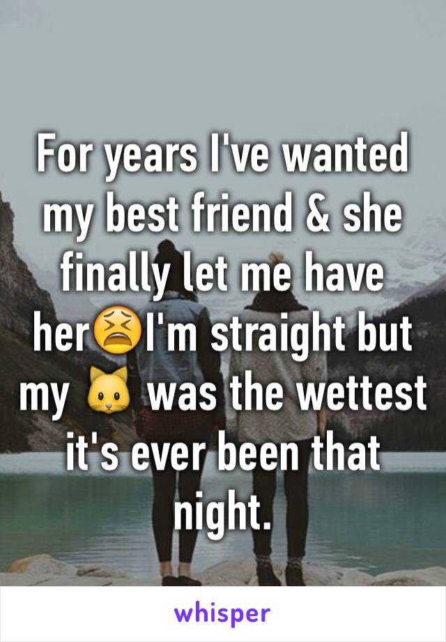 For years I've wanted my best friend & she finally let me have her😫I'm straight but my 🐱 was the wettest it's ever been that night.