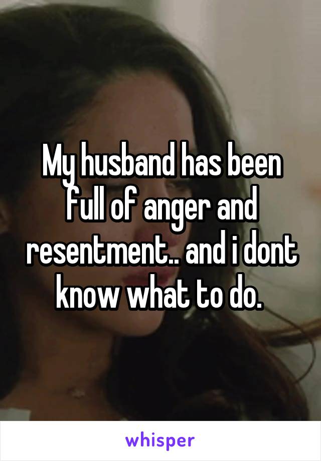 My husband has been full of anger and resentment.. and i dont know what to do. 