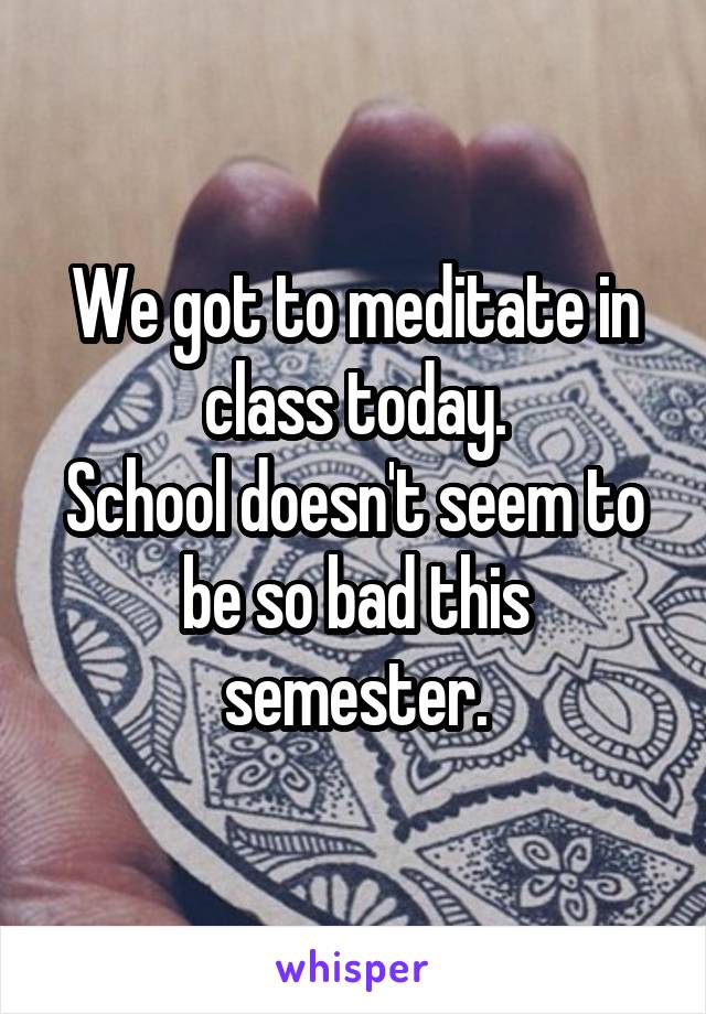 We got to meditate in class today.
School doesn't seem to be so bad this semester.