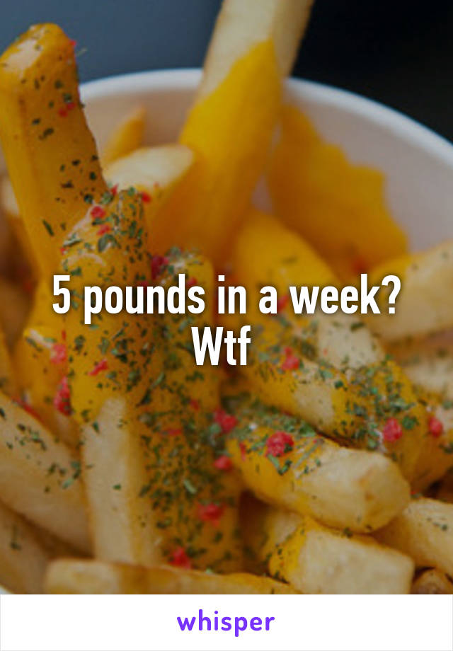 5 pounds in a week? Wtf 