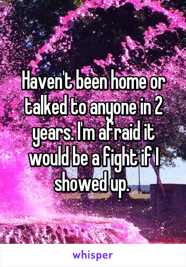 Haven't been home or talked to anyone in 2 years. I'm afraid it would be a fight if I showed up. 