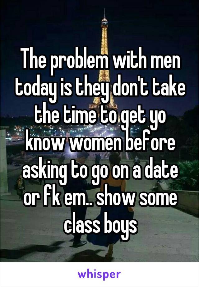 The problem with men today is they don't take the time to get yo know women before asking to go on a date or fk em.. show some class boys