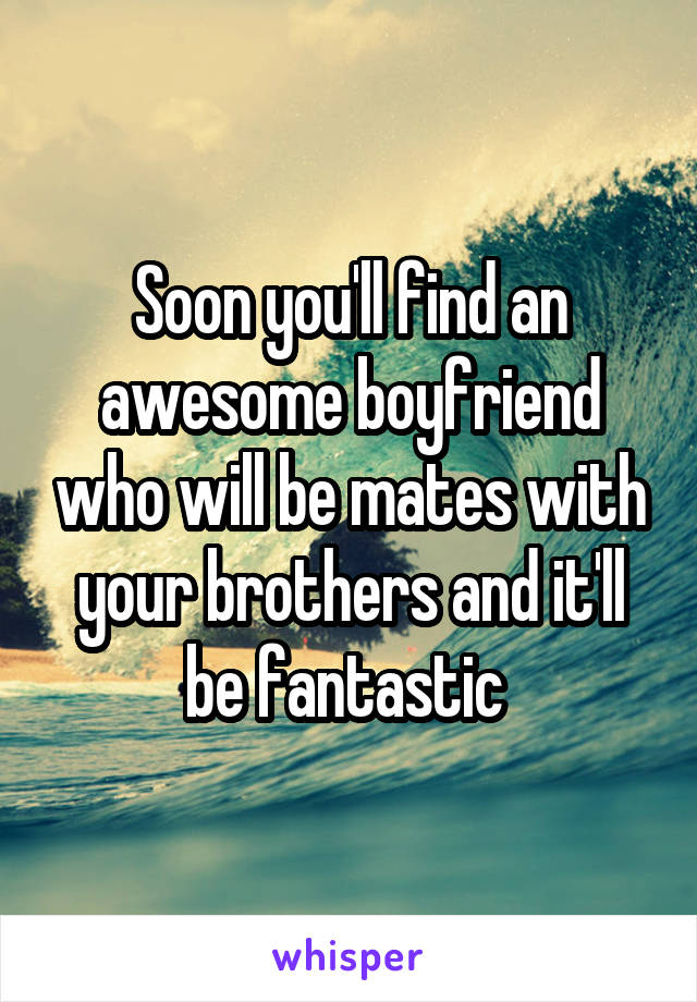 Soon you'll find an awesome boyfriend who will be mates with your brothers and it'll be fantastic 