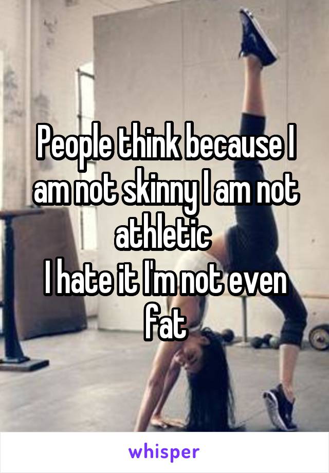 People think because I am not skinny I am not athletic 
I hate it I'm not even fat