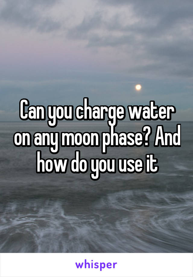 Can you charge water on any moon phase? And how do you use it