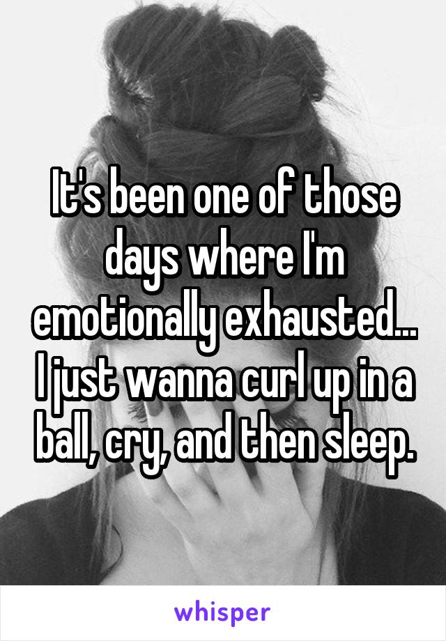 It's been one of those days where I'm emotionally exhausted... I just wanna curl up in a ball, cry, and then sleep.