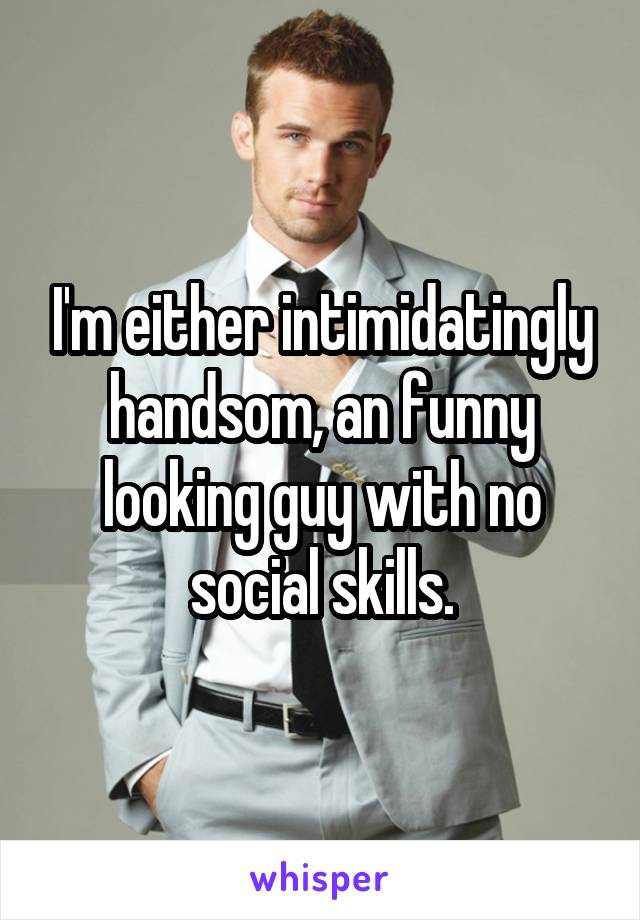 I'm either intimidatingly handsom, an funny looking guy with no social skills.