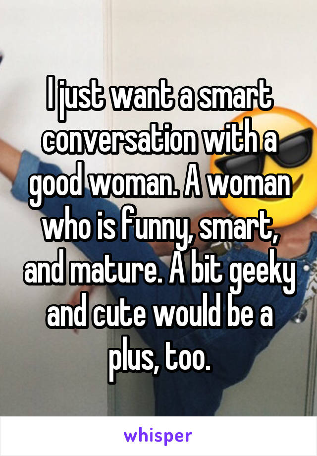 I just want a smart conversation with a good woman. A woman who is funny, smart, and mature. A bit geeky and cute would be a plus, too.