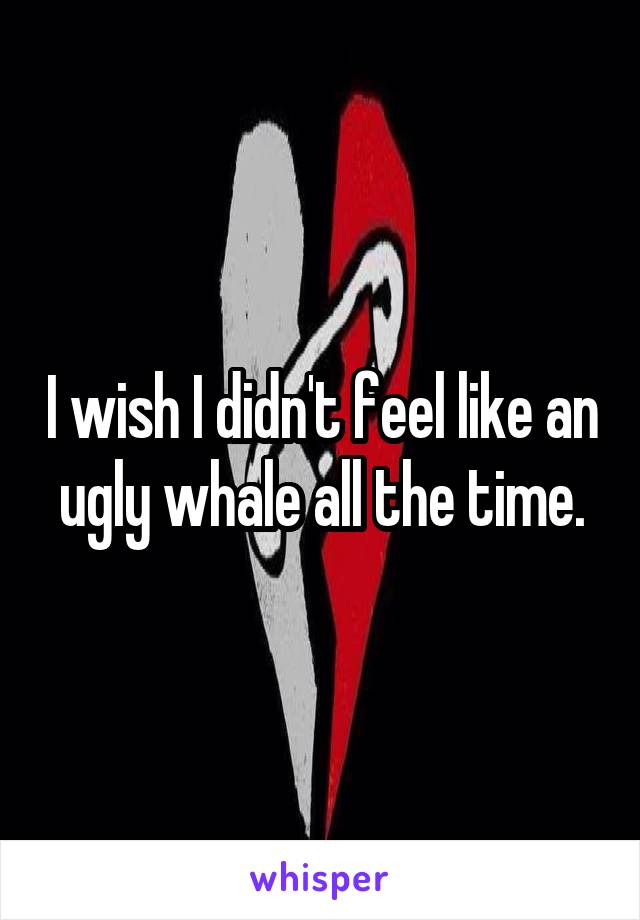 I wish I didn't feel like an ugly whale all the time.