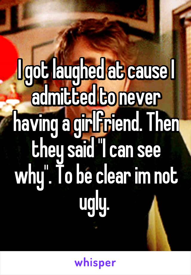 I got laughed at cause I admitted to never having a girlfriend. Then they said "I can see why". To be clear im not ugly. 