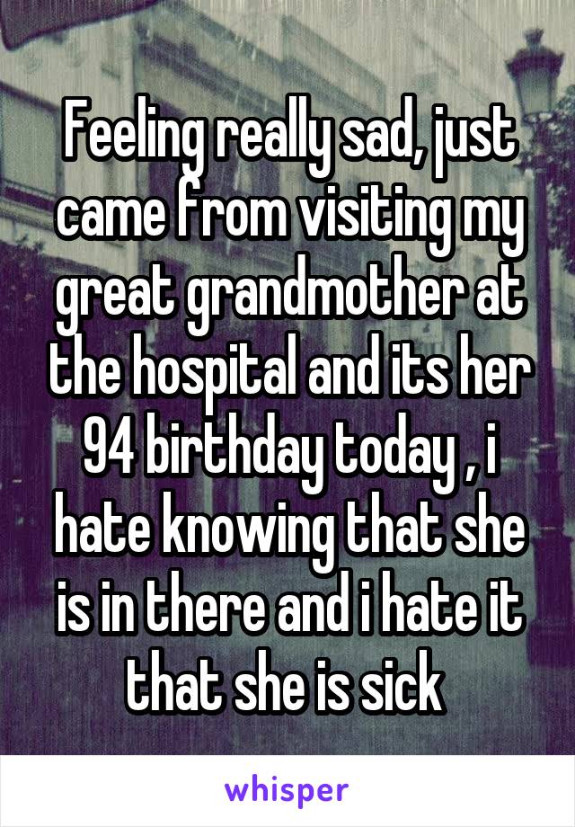 Feeling really sad, just came from visiting my great grandmother at the hospital and its her 94 birthday today , i hate knowing that she is in there and i hate it that she is sick 