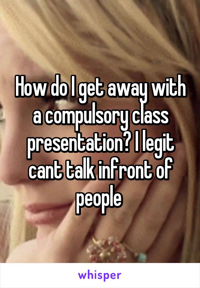 How do I get away with a compulsory class presentation? I legit cant talk infront of people 