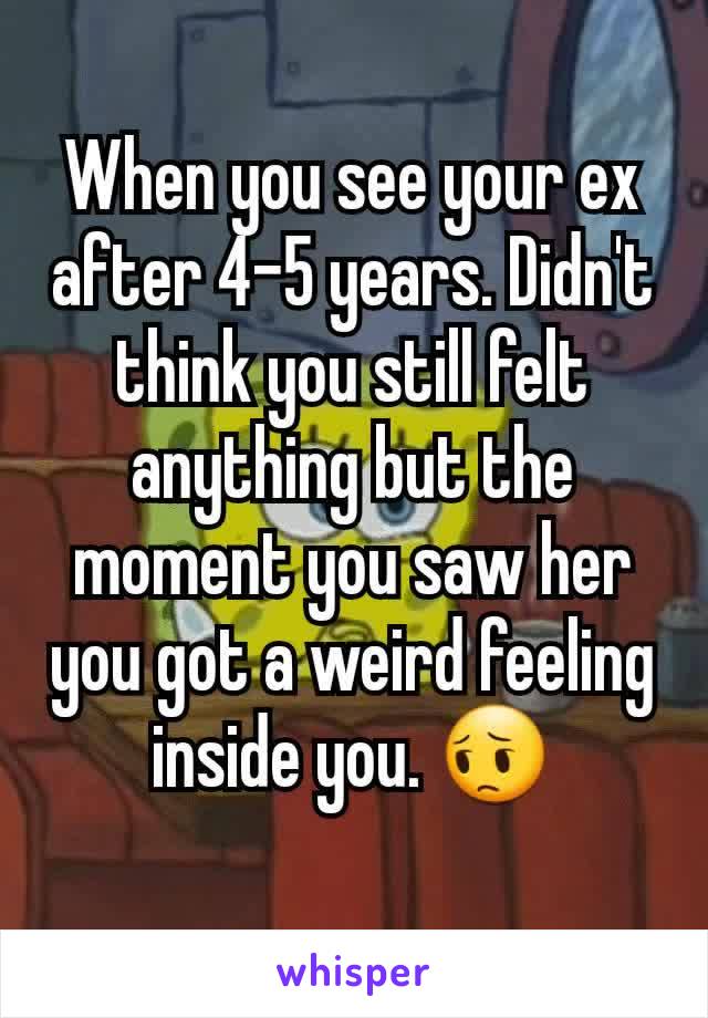 When you see your ex after 4-5 years. Didn't think you still felt anything but the moment you saw her you got a weird feeling inside you. 😔