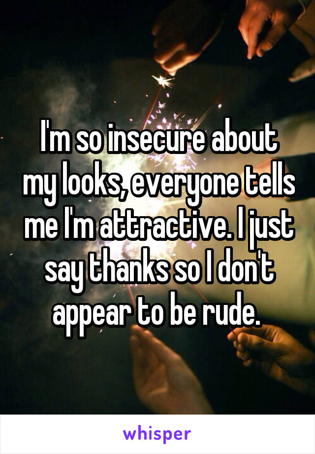 I'm so insecure about my looks, everyone tells me I'm attractive. I just say thanks so I don't appear to be rude. 