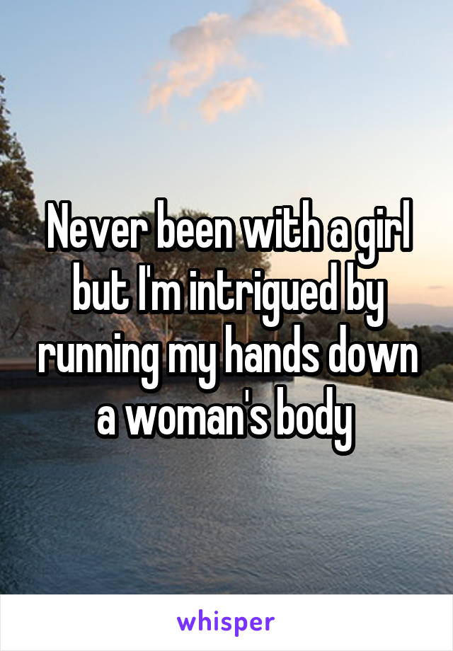 Never been with a girl but I'm intrigued by running my hands down a woman's body 