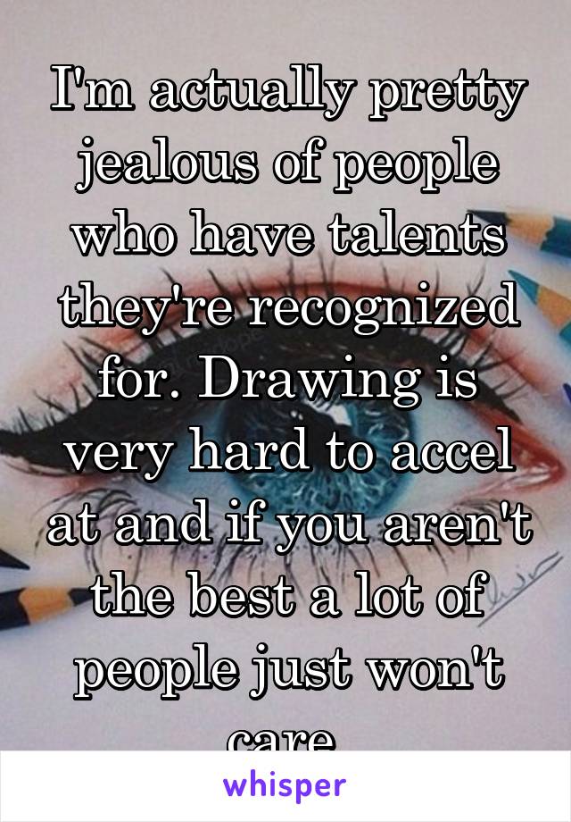 I'm actually pretty jealous of people who have talents they're recognized for. Drawing is very hard to accel at and if you aren't the best a lot of people just won't care.