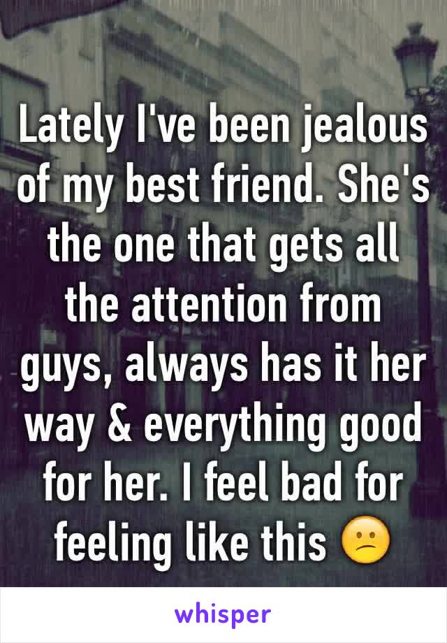 Lately I've been jealous of my best friend. She's the one that gets all the attention from guys, always has it her way & everything good for her. I feel bad for feeling like this 😕