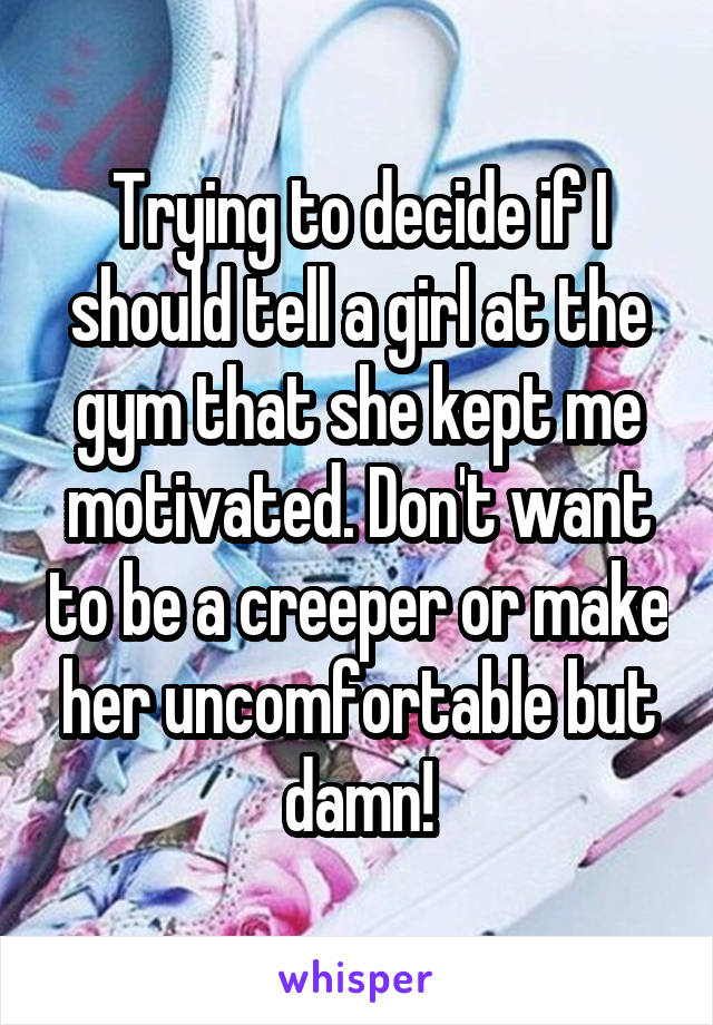 Trying to decide if I should tell a girl at the gym that she kept me motivated. Don't want to be a creeper or make her uncomfortable but damn!