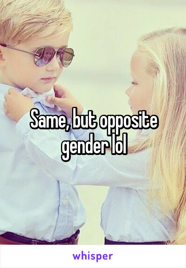 Same, but opposite gender lol