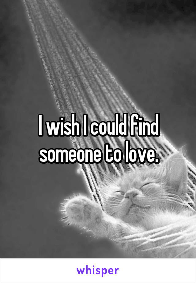 I wish I could find someone to love.