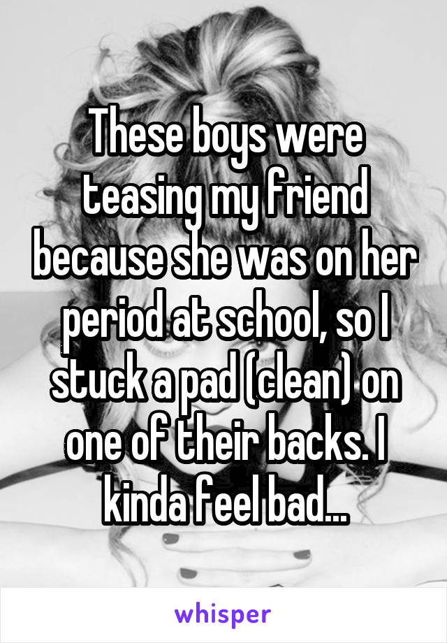 These boys were teasing my friend because she was on her period at school, so I stuck a pad (clean) on one of their backs. I kinda feel bad...