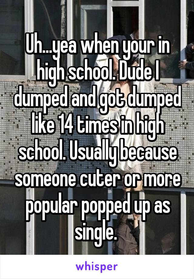 Uh...yea when your in high school. Dude I dumped and got dumped like 14 times in high school. Usually because someone cuter or more popular popped up as single. 