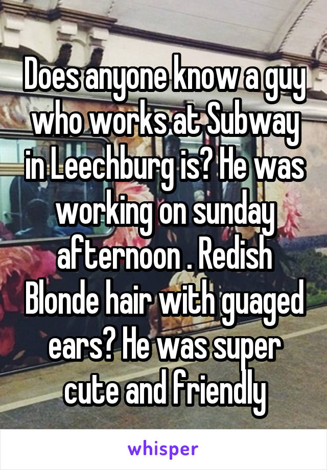 Does anyone know a guy who works at Subway in Leechburg is? He was working on sunday afternoon . Redish Blonde hair with guaged ears? He was super cute and friendly