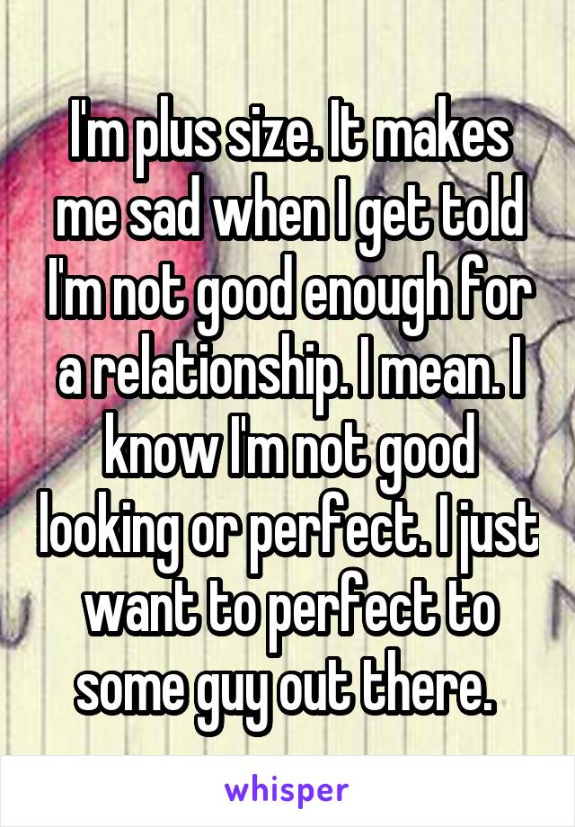 I'm plus size. It makes me sad when I get told I'm not good enough for a relationship. I mean. I know I'm not good looking or perfect. I just want to perfect to some guy out there. 