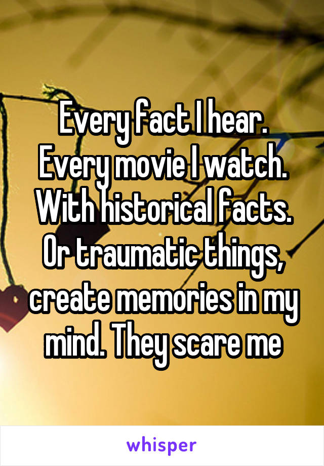 Every fact I hear. Every movie I watch. With historical facts. Or traumatic things, create memories in my mind. They scare me