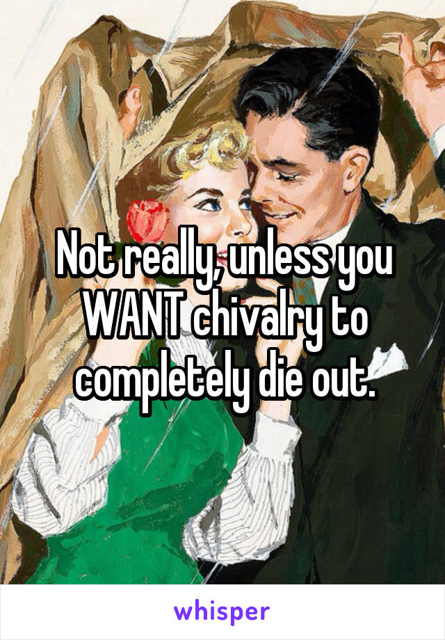 Not really, unless you WANT chivalry to completely die out.