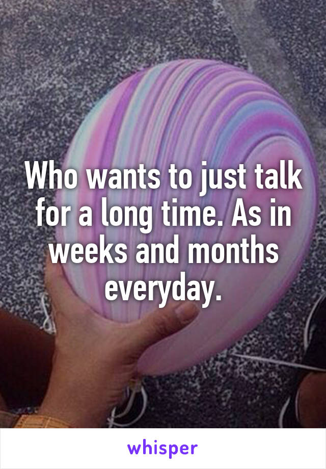 Who wants to just talk for a long time. As in weeks and months everyday.