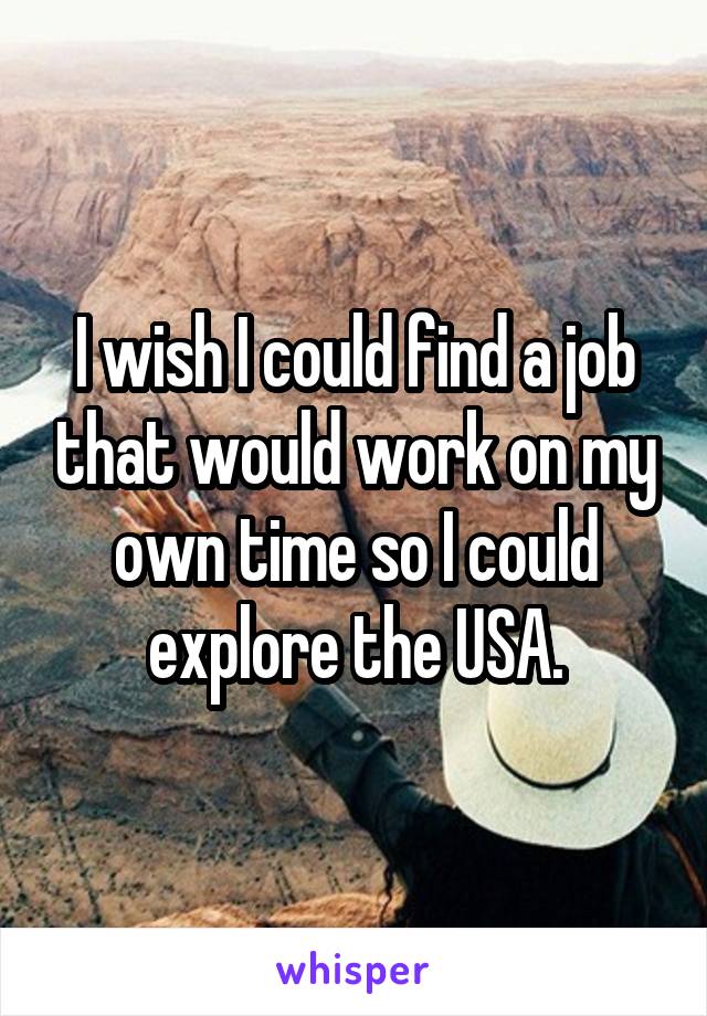I wish I could find a job that would work on my own time so I could explore the USA.
