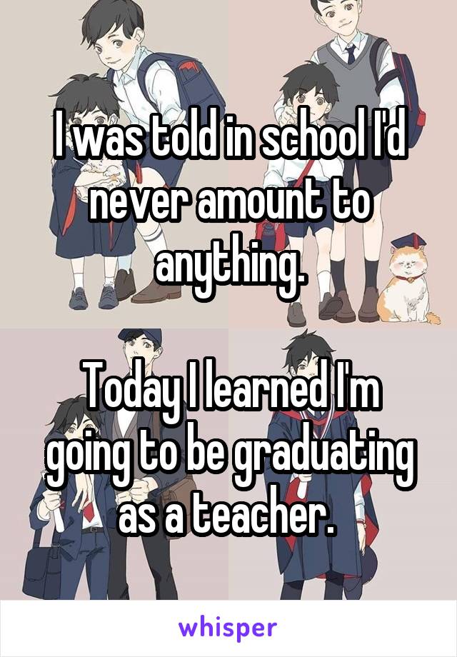 I was told in school I'd never amount to anything.

Today I learned I'm going to be graduating as a teacher. 