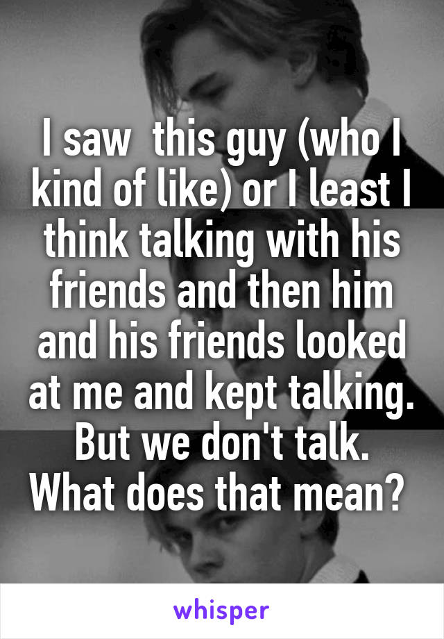 I saw  this guy (who I kind of like) or I least I think talking with his friends and then him and his friends looked at me and kept talking. But we don't talk. What does that mean? 