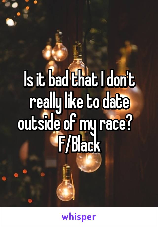 Is it bad that I don't really like to date outside of my race?    F/Black