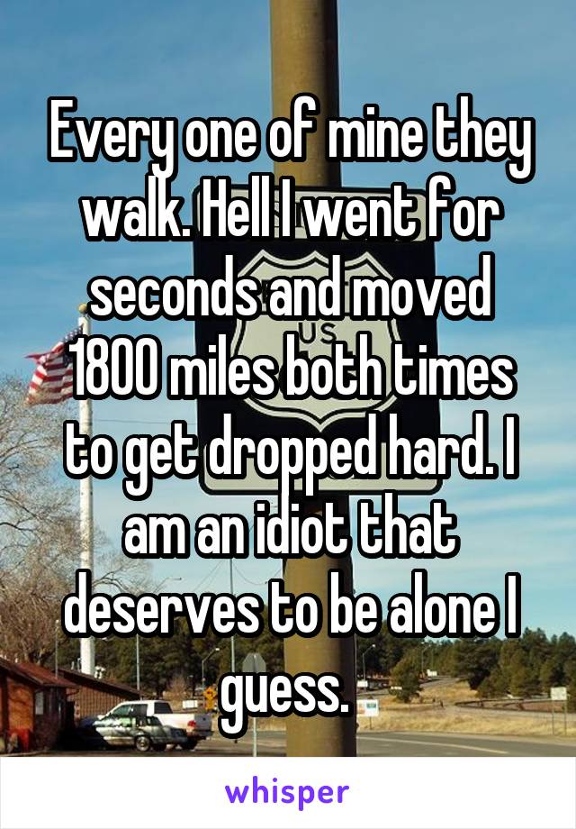 Every one of mine they walk. Hell I went for seconds and moved 1800 miles both times to get dropped hard. I am an idiot that deserves to be alone I guess. 