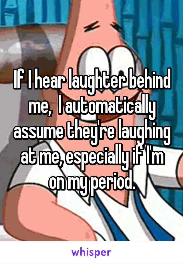 If I hear laughter behind me,  I automatically assume they're laughing at me, especially if I'm on my period.