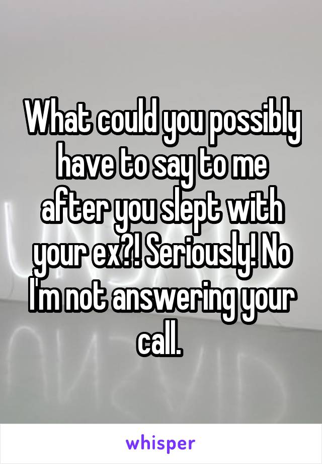 What could you possibly have to say to me after you slept with your ex?! Seriously! No I'm not answering your call. 