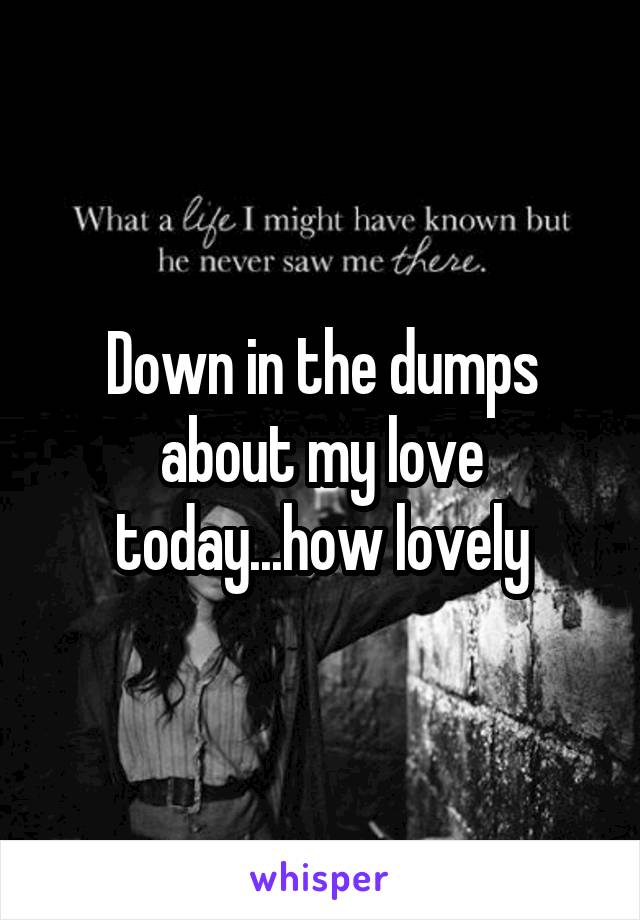 Down in the dumps about my love today...how lovely