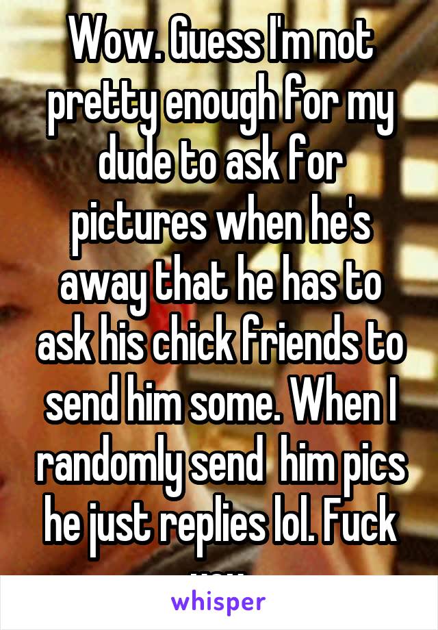 Wow. Guess I'm not pretty enough for my dude to ask for pictures when he's away that he has to ask his chick friends to send him some. When I randomly send  him pics he just replies lol. Fuck you.