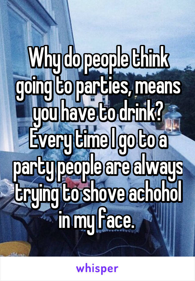 Why do people think going to parties, means you have to drink? Every time I go to a party people are always trying to shove achohol in my face. 